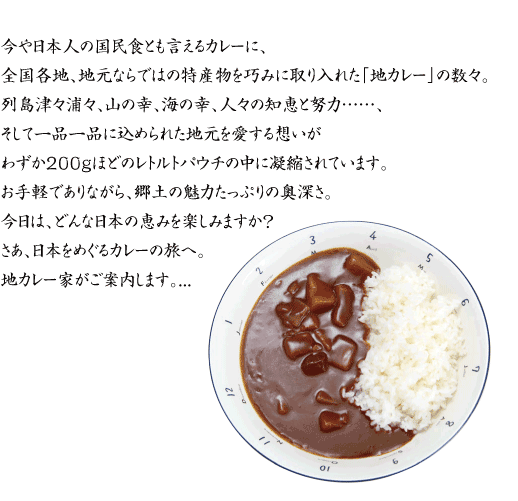 今や日本人の国民食とも言えるカレーに、
全国各地、地元ならではの特産物を巧みに取り入れた「地カレー」の数々。
列島津々浦々、山の幸、海の幸、人々の知恵と努力……、
そして一品一品に込められた地元を愛する想いが
わずか200ｇほどのレトルトパウチの中に凝縮されています。
お手軽でありながら、郷土の魅力たっぷりの奥深さ。
今日は、どんな日本の恵みを楽しみますか？
さあ、日本をめぐるカレーの旅へ。
地カレー家がご案内します。...
 index